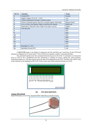 Automatic Lighting Controller
31
A 16x2 LCD means it can display 16 characters per line and there are 2 such lines. In this LCD each
character is displayed in 5x7 pixel matrix. This LCD has two registers, namely, Command and Data.
The command register stores the command instructions given to the LCD. A command is an instruction
given to LCD to do a predefined task like initializing it, clearing its screen, setting the cursor position,
controlling display etc. The data register stores the data to be displayed on the LCD. The data is the ASCII value
of the character to be displayed on the LCD. Click to learn more about internal structure of a LCD.
III. PIN DESCRIPTION
Atmega 328 in Detail
High Performance, Low Power Atmel®AVR® 8-Bit Microcontroller Family.
Pin No Function Name
1 Ground (0V) Ground
2 Supply voltage; 5V (4.7V – 5.3V) Vcc
3 Contrast adjustment; through a variable resistor VEE
4 Selects command register when low; and data register when high Register Select
5 Low to write to the register; High to read from the register Read/write
6 Sends data to data pins when a high to low pulse is given Enable
7 8-bit data pins DB0
8 DB1
9 DB2
10 DB3
11 DB4
12 DB5
13 DB6
14 DB7
15 Backlight VCC (5V) Led+
16 Backlight Ground (0V) Led-
 