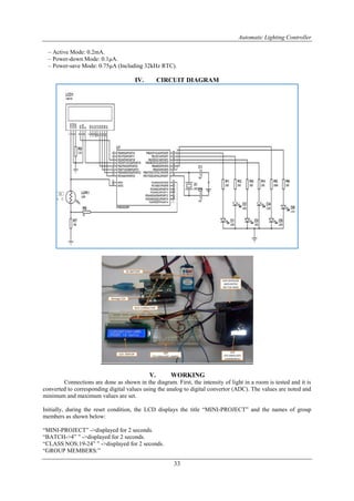 Automatic Lighting Controller
33
– Active Mode: 0.2mA.
– Power-down Mode: 0.1μA.
– Power-save Mode: 0.75μA (Including 32kHz RTC).
IV. CIRCUIT DIAGRAM
V. WORKING
Connections are done as shown in the diagram. First, the intensity of light in a room is tested and it is
converted to corresponding digital values using the analog to digital convertor (ADC). The values are noted and
minimum and maximum values are set.
Initially, during the reset condition, the LCD displays the title “MINI-PROJECT” and the names of group
members as shown below:
“MINI-PROJECT” ->displayed for 2 seconds.
“BATCH->4” ” ->displayed for 2 seconds.
“CLASS NOS:19-24” ” ->displayed for 2 seconds.
“GROUP MEMBERS:”
 