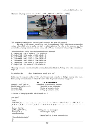 Automatic Lighting Controller
34
The names of 6 group members CELUS, DELLA, DINA, ELIENA, FARZEEN, FATHIMA.
This is displayed repeatedly until interrupt is given. (Interrupt here is the light intensity).
The value of light intensity is read by the Light Detecting Resistor (LDR) and gives out corresponding
voltage value, which is fed to analog port (A0) of arduino platform. The value is then processed and then
converted to percentage (minimum set value corresponds to 0% and maximum set value corresponds to 100%).
The number of LED to be lit is pre-programmed and is set as follows:
If LUMINANCE = 100 %, number of LEDs to be lit = 0.
If LUMINANCE < 90%, number of LEDs to be lit = 1.
If LUMINANCE < 70%, number of LEDs to be lit = 2.
If LUMINANCE < 50%, number of LEDs to be lit = 3.
If LUMINANCE < 30%, number of LEDs to be lit = 4.
If LUMINANCE < 10%, number of LEDs to be lit = 5.
If LUMINANCE = 0%, number of LEDs to be lit = 6.
The energy consumed is also monitored by counting the number of bulbs lit. Wattage of the bulbs connected can
be pre set.
lcd.print(lum*10); //Here the wattage per lamp is set to 10W.
In this way, the necessary number of bulbs to be lit in a room is controlled by the light intensity in the room.
Hence, energy conservation can be effectively carried out in this present scenario of energy crisis.
VI. PROGRAM CODE
#include<LiquidCrystal.h> //Header file for including lcd functions.
LiquidCrystal lcd(7,6,5,4,3,2); //Assigning ports to connect lcd.
int minlum=150; //Setting up lumination limits.
int maxlum=950; //Setting up lumination limits.
/*Function for setting up I/O ports, start up display etc...*/
void setup()
{
int l,n;
char name[]={' ',' ',' ',' ',' ',' ',' ',' ',' ',' ',' ',' ',' ',' ',' ',' ','C','E','L','U','S',',',' ','D','E','L','L','A',',',' ','D','I','N','A',',','
','E','L','I','E','N','A',',',' ','F','A','R','Z','E','E','N',',',' ','F','A','T','H','I','M','A','.','.','.',' ',' ',' ',' ',' ',' ',' ',' ',' ',' ',' ',' ',' ',' ',' ','
'};
for(int j=8;j<14;j++)
pinMode(j,OUTPUT); //Setting pins 8 to 13 as outputs.
lcd.begin(16,2); //Initializing lcd display.
Serial.begin(9600);
//Setting baud rate for serial communication.
/*Loop for initial display*/
do
{
 