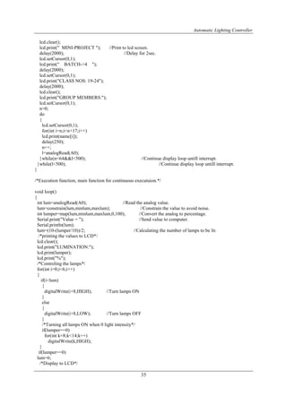 Automatic Lighting Controller
35
lcd.clear();
lcd.print(" MINI-PROJECT "); //Print to lcd screen.
delay(2000); //Delay for 2sec.
lcd.setCursor(0,1);
lcd.print(" BATCH->4 ");
delay(2000);
lcd.setCursor(0,1);
lcd.print("CLASS NOS: 19-24");
delay(2000);
lcd.clear();
lcd.print("GROUP MEMBERS:");
lcd.setCursor(0,1);
n=0;
do
{
lcd.setCursor(0,1);
for(int i=n;i<n+17;i++)
lcd.print(name[i]);
delay(250);
n++;
l=analogRead(A0);
}while(n<64&&l<500); //Continue display loop untill interrupt.
}while(l<500); //Continue display loop untill interrupt.
}
/*Execution function, main function for continuous executuion.*/
void loop()
{
int lum=analogRead(A0); //Read the analog value.
lum=constrain(lum,minlum,maxlum); //Constrain the value to avoid noise.
int lumper=map(lum,minlum,maxlum,0,100); //Convert the analog to percentage.
Serial.print("Value = "); //Send value to computer.
Serial.println(lum);
lum=(10-(lumper/10))/2; //Calculating the number of lamps to be lit.
/*printing the values to LCD*/
lcd.clear();
lcd.print("LUMINATION:");
lcd.print(lumper);
lcd.print("%");
/*Controling the lamps*/
for(int i=0;i<6;i++)
{
if(i<lum)
{
digitalWrite(i+8,HIGH); //Turn lamps ON
}
else
{
digitalWrite(i+8,LOW); //Turn lamps OFF
}
/*Turning all lamps ON when 0 light intensity*/
if(lumper==0)
for(int k=8;k<14;k++)
digitalWrite(k,HIGH);
}
if(lumper==0)
lum=6;
/*Display to LCD*/
 