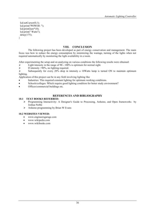 Automatic Lighting Controller
36
lcd.setCursor(0,1);
lcd.print("POWER :");
lcd.print(lum*10);
lcd.print(" Watts");
delay(175);
}
VIII. CONCLUSION
The following project has been developed as part of energy conservation and management. The main
focus was how to reduce the energy consumption by minimizing the wastage, turning of the lights when not
required automatically by monitoring the light availability in a room.
After experimenting the setup and on analyzing on various conditions the following results were obtained:
 Light intensity in the range of 90 - 100% is optimum for normal sight.
 If intensity >90%, no lighting required.
 Subsequently for every 20% drop in intensity a 10Watts lamp is turned ON to maintain optimum
lighting.
Application of this project can be in any field involving lighting like
 Industries: This required constant lighting for optimum working conditions.
 Schools/colleges: Which require good lighting condition for better study environment?
 Offices/commercial buildings etc.
REFERENCES AND BIBLIOGRAPHY
10.1 TEXT BOOKS REFERRED:
 Programming Interactivity: A Designer's Guide to Processing, Arduino, and Open frameworks by
Joshua Noble
 Arduino programming by Brian W Evans
10.2 WEBSITES VIEWED:
 www.engineersgarage.com
 www.wikipedia.com
 www.wikibooks.com
 