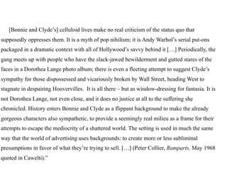 [Bonnie and Clyde’s] celluloid lives make no real criticism of the status quo that
supposedly oppresses them. It is a myth of pop nihilism; it is Andy Warhol’s serial put-ons
packaged in a dramatic context with all of Hollywood’s savvy behind it […] Periodically, the
gang meets up with people who have the slack-jawed bewilderment and gutted stares of the
faces in a Dorothea Lange photo album; there is even a fleeting attempt to suggest Clyde’s
sympathy for those dispossessed and vicariously broken by Wall Street, heading West to
stagnate in despairing Hoovervilles. It is all there – but as window-dressing for fantasia. It is
not Dorothea Lange, not even close, and it does no justice at all to the suffering she
chronicled. History enters Bonnie and Clyde as a flippant background to make the already
gorgeous characters also sympathetic, to provide a seemingly real milieu as a frame for their
attempts to escape the mediocrity of a shattered world. The setting is used in much the same
way that the world of advertising uses backgrounds: to create more or less subliminal
presumptions in favor of what they’re trying to sell. […] (Peter Collier, Ramparts, May 1968
quoted in Cawelti).”
 
