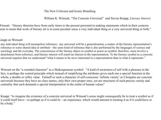 The New Criticism and Iconic Brandinig

                                       William K. Wimsatt, “The Concrete Universal” and Steven Knapp, Literary Interest

Wimsatt: “literary theorists have from early times to the present persisted in making statements which in their contexts
eem to mean that work of literary art is in some peculiar sense a very individual thing or a very universal thing or both.”


Knapp on Wimsatt:
 any individual thing will monopolize reference; any universal will be a generalization, a matter of the literary representation’s
 reference to some shared idea or attribute—the same kind of reference that is also performed by the languages of science and
 sociology and the everyday. The concreteness of the literary object or symbol or poem as symbol, therefore, must involve a
 detachment from reference, and literary interest will entail an interest in the representation. To the literary symbol as a concrete
 universal requires that we understand “what it means to be more interested in a representation than in what it represents.”


 Wimsatt on the “a rounded character” as a Shakespearean symbol: “A kind of awareness of self with a pleasure in the
 fact, is perhaps the central principle which instead of simplifying the attributes gives each one a special function in the
 whole, a double or reflex value. Falstaff or such a character of self-conscious ‘infinite variety’ as Cleopatra are concrete
 universals because they have no class names, only their own proper ones, yet are structures of such precise variety and
 centrality that each demands a special interpretation in the realm of human values”


 Knapp: “to imagine the existence of a concrete universal in Wimsatt’s sense might consequently be to treat a symbol as if
 it could itself have—or perhaps as if it could be—an experience, which would amount to treating it as if it could have or
 be a body.”
 