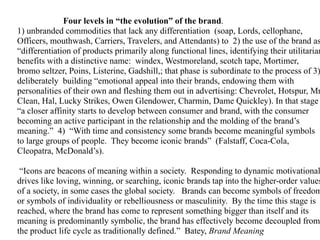 Four levels in “the evolution” of the brand.
1) unbranded commodities that lack any differentiation (soap, Lords, cellophane,
Officers, mouthwash, Carriers, Travelers, and Attendants) to 2) the use of the brand as
“differentiation of products primarily along functional lines, identifying their utilitarian
benefits with a distinctive name: windex, Westmoreland, scotch tape, Mortimer,
bromo seltzer, Poins, Listerine, Gadshill,; that phase is subordinate to the process of 3)
deliberately building “emotional appeal into their brands, endowing them with
personalities of their own and fleshing them out in advertising: Chevrolet, Hotspur, Mr
Clean, Hal, Lucky Strikes, Owen Glendower, Charmin, Dame Quickley). In that stage
“a closer affinity starts to develop between consumer and brand, with the consumer
becoming an active participant in the relationship and the molding of the brand’s
meaning.” 4) “With time and consistency some brands become meaningful symbols
to large groups of people. They become iconic brands” (Falstaff, Coca-Cola,
Cleopatra, McDonald’s).

 “Icons are beacons of meaning within a society. Responding to dynamic motivational
drives like loving, winning, or searching, iconic brands tap into the higher-order values
of a society, in some cases the global society. Brands can become symbols of freedom
or symbols of individuality or rebelliousness or masculinity. By the time this stage is
reached, where the brand has come to represent something bigger than itself and its
meaning is predominantly symbolic, the brand has effectively become decoupled from
the product life cycle as traditionally defined.” Batey, Brand Meaning
 