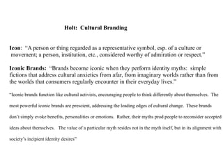 Holt: Cultural Branding


Icon: “A person or thing regarded as a representative symbol, esp. of a culture or
 movement; a person, institution, etc., considered worthy of admiration or respect.”

Iconic Brands: “Brands become iconic when they perform identity myths: simple
fictions that address cultural anxieties from afar, from imaginary worlds rather than from
the worlds that consumers regularly encounter in their everyday lives.”

“Iconic brands function like cultural activists, encouraging people to think differently about themselves. The

most powerful iconic brands are prescient, addressing the leading edges of cultural change. These brands

don’t simply evoke benefits, personalities or emotions. Rather, their myths prod people to reconsider accepted

ideas about themselves. The value of a particular myth resides not in the myth itself, but in its alignment with

society’s incipient identity desires”
 