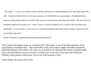 “One night . . . I went over and had a bunch of drinks and he put two large paintings next to each other against the

  wall. Usually he showed me his work more casually, so I realized this was a presentation. He had painted two

  pictures of Coke bottles about six feet tall. One was just a pristine black-and-white Coke bottle. The other had a lot

  of abstract expressionist marks on it. I said, “Come on, Andy, the abstract one is a piece of shit, the other one is

  remarkable. It’s our society, it’s who we are, it’s absolutely beautiful and naked and you ought to destroy the first

  one and show the other.”

  Emilio D’Antonio, Experimental filmmaker and documentarian:



“From where the impulse arose, to colossalize the Coke bottle, is one of the deep questions in the
social history of modern times. The Coke bottle is one of the classic shapes of modern sensibility,
and archaeologists of the future will surely see inscribed in its silhouette the narrow-waisted female
form, and infer from its form its function, to hold some sweet elixir of arousal and fulfillment.
Nothing a mere painter could create was as rich with meaning as this.”

Arthur Danto, Beyond the Brillo Box
 