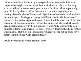 “Bonnie and Clyde is about style and people who have style. It is about
people whose style set them apart from their time and place so that they
seemed odd and aberrant to the general run of society. Most importantly,
they did this by choice. What first attracted us in the mythology was
hearing about the photos Bonnie and Clyde took of each other and mailed to
the newspapers, the doggerel poetry that Bonnie wrote, the business of
Bonnie posing with a cigar, and so on. It was, I still believe, one of the first
examples of the now ubiquitous element of American life in which people
become famous merely by being famous. It was Andy Warhol’s ‘fifteen
minutes of fame’ long ahead of its time, for surely their skill as bank robbers
was pathetic. But their skill at creating ‘images’ for the public could have
gotten them the Coca-Cola account today.”

David Newman and Robert Benton, 2000
 