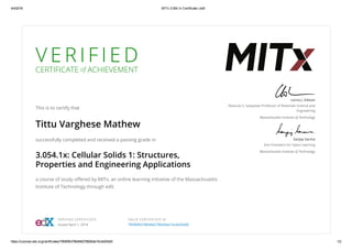 4/4/2016 MITx 3.054.1x Certificate | edX
https://courses.edx.org/certificates/79590fb378b946278926da15c4d204d0 1/2
V E R I F I E D
CERTIFICATE of ACHIEVEMENT
This is to certify that
Tittu Varghese Mathew
successfully completed and received a passing grade in
3.054.1x: Cellular Solids 1: Structures,
Properties and Engineering Applications
a course of study oﬀered by MITx, an online learning initiative of the Massachusetts
Institute of Technology through edX.
Lorna J. Gibson
Matoula S. Salapatas Professor of Materials Science and
Engineering
Massachusetts Institute of Technology
Sanjay Sarma
Vice President for Open Learning
Massachusetts Institute of Technology
VERIFIED CERTIFICATE
Issued April 1, 2016
VALID CERTIFICATE ID
79590fb378b946278926da15c4d204d0
 