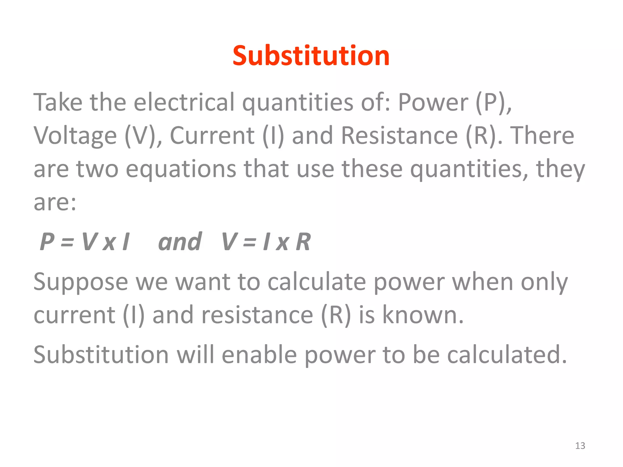 Substitution
Take the electrical quantities of: Power (P),
Voltage (V), Current (I) and Resistance (R). There
are two equations that use these quantities, they
are:
 P = V x I and V = I x R
Suppose we want to calculate power when only
current (I) and resistance (R) is known.
Substitution will enable power to be calculated.


                                                 13
 