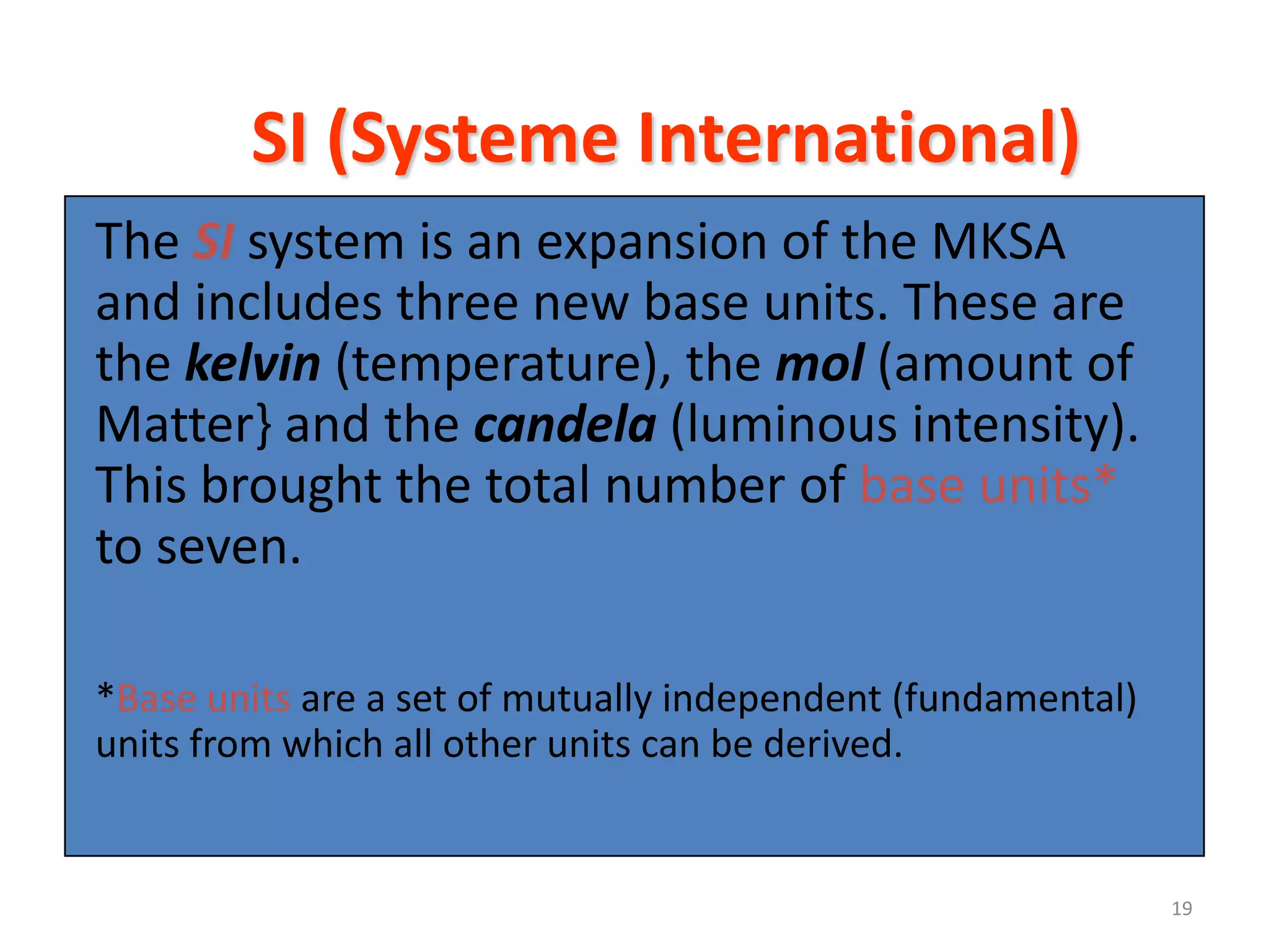 SI (Systeme International)
The SI system is an expansion of the MKSA
and includes three new base units. These are
the kelvin (temperature), the mol (amount of
Matter} and the candela (luminous intensity).
This brought the total number of base units*
to seven.

*Base units are a set of mutually independent (fundamental)
units from which all other units can be derived.


                                                              19
 