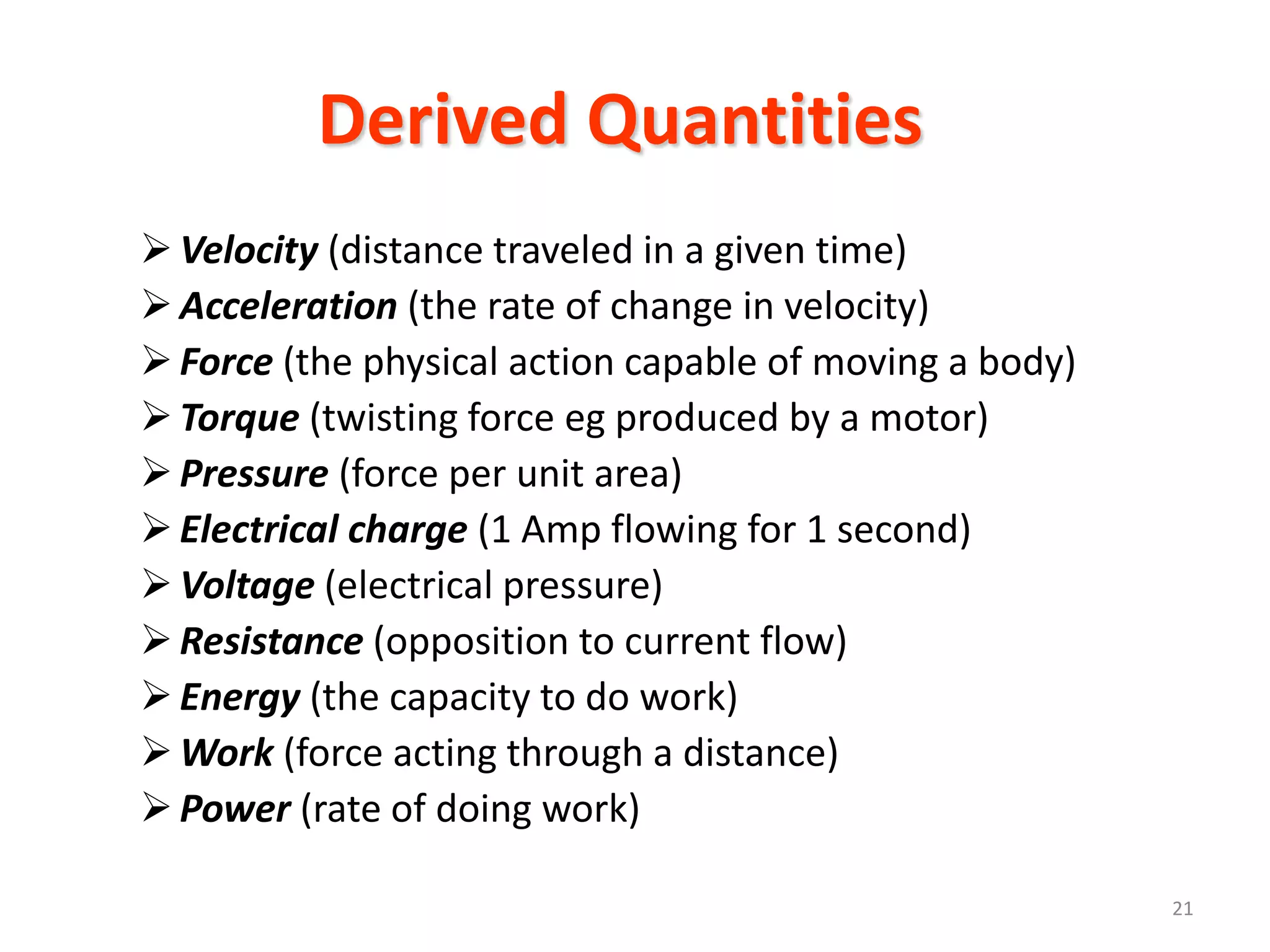 Derived Quantities
 Velocity (distance traveled in a given time)
 Acceleration (the rate of change in velocity)
 Force (the physical action capable of moving a body)
 Torque (twisting force eg produced by a motor)
 Pressure (force per unit area)
 Electrical charge (1 Amp flowing for 1 second)
 Voltage (electrical pressure)
 Resistance (opposition to current flow)
 Energy (the capacity to do work)
 Work (force acting through a distance)
 Power (rate of doing work)

                                                         21
 