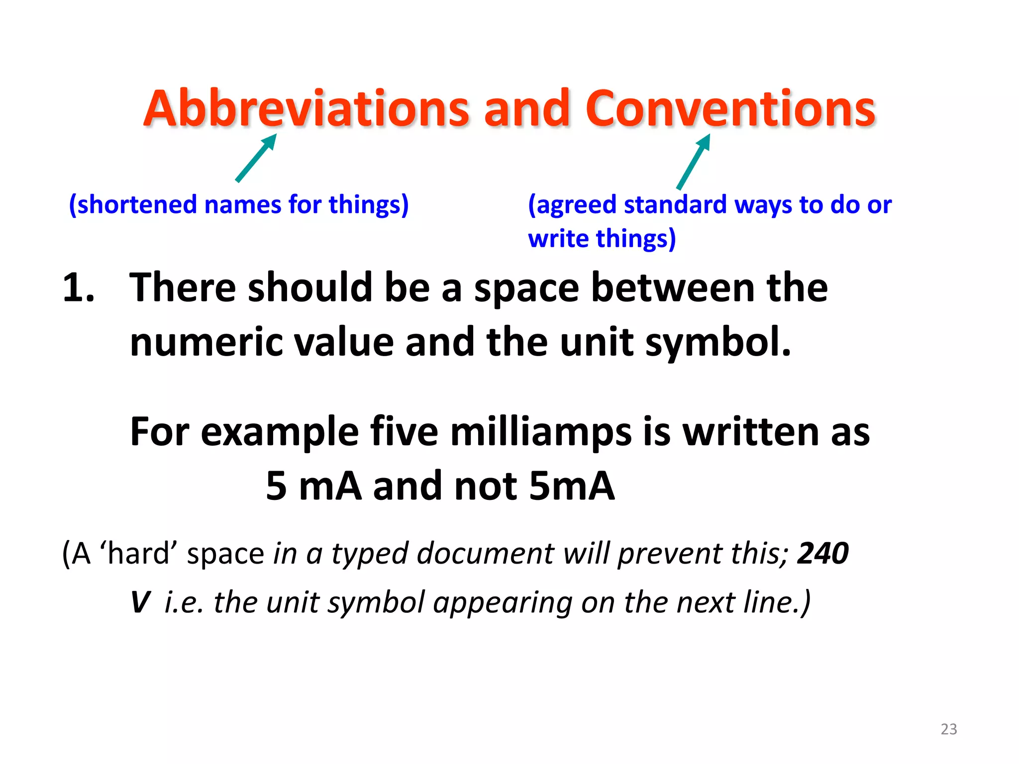 Abbreviations and Conventions
(shortened names for things)      (agreed standard ways to do or
                                  write things)
1. There should be a space between the
   numeric value and the unit symbol.
     For example five milliamps is written as
            5 mA and not 5mA
(A ‘hard’ space in a typed document will prevent this; 240
     V i.e. the unit symbol appearing on the next line.)


                                                                   23
 