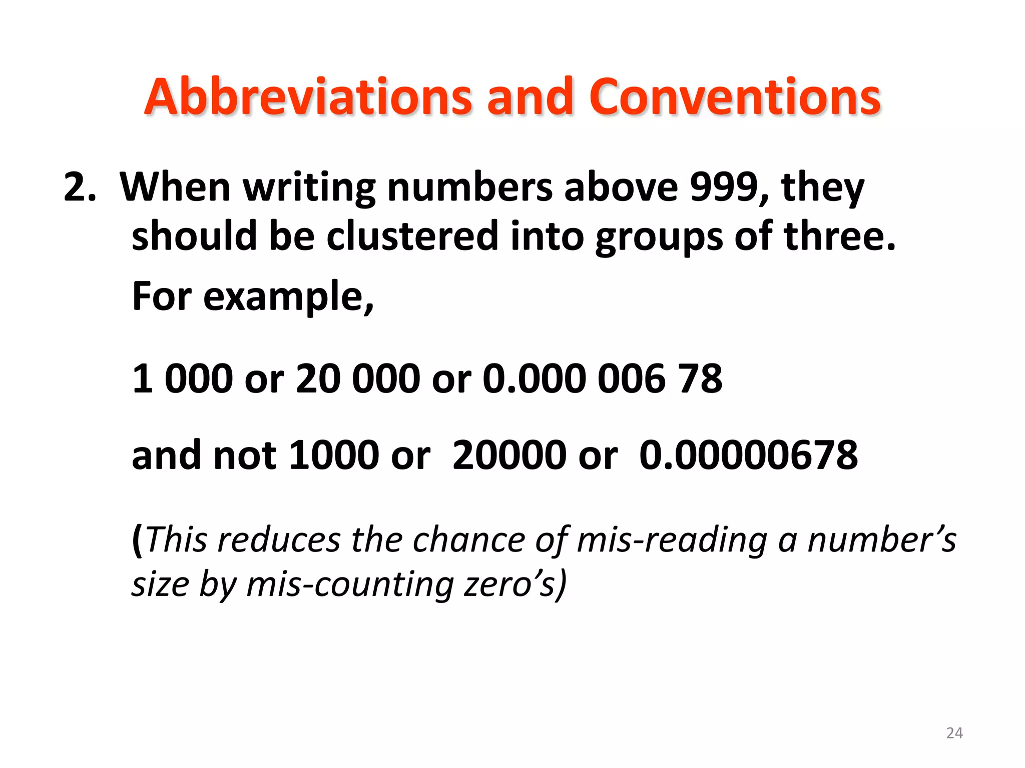 Abbreviations and Conventions
2. When writing numbers above 999, they
   should be clustered into groups of three.
   For example,
   1 000 or 20 000 or 0.000 006 78
   and not 1000 or 20000 or 0.00000678
   (This reduces the chance of mis-reading a number’s
   size by mis-counting zero’s)


                                                    24
 