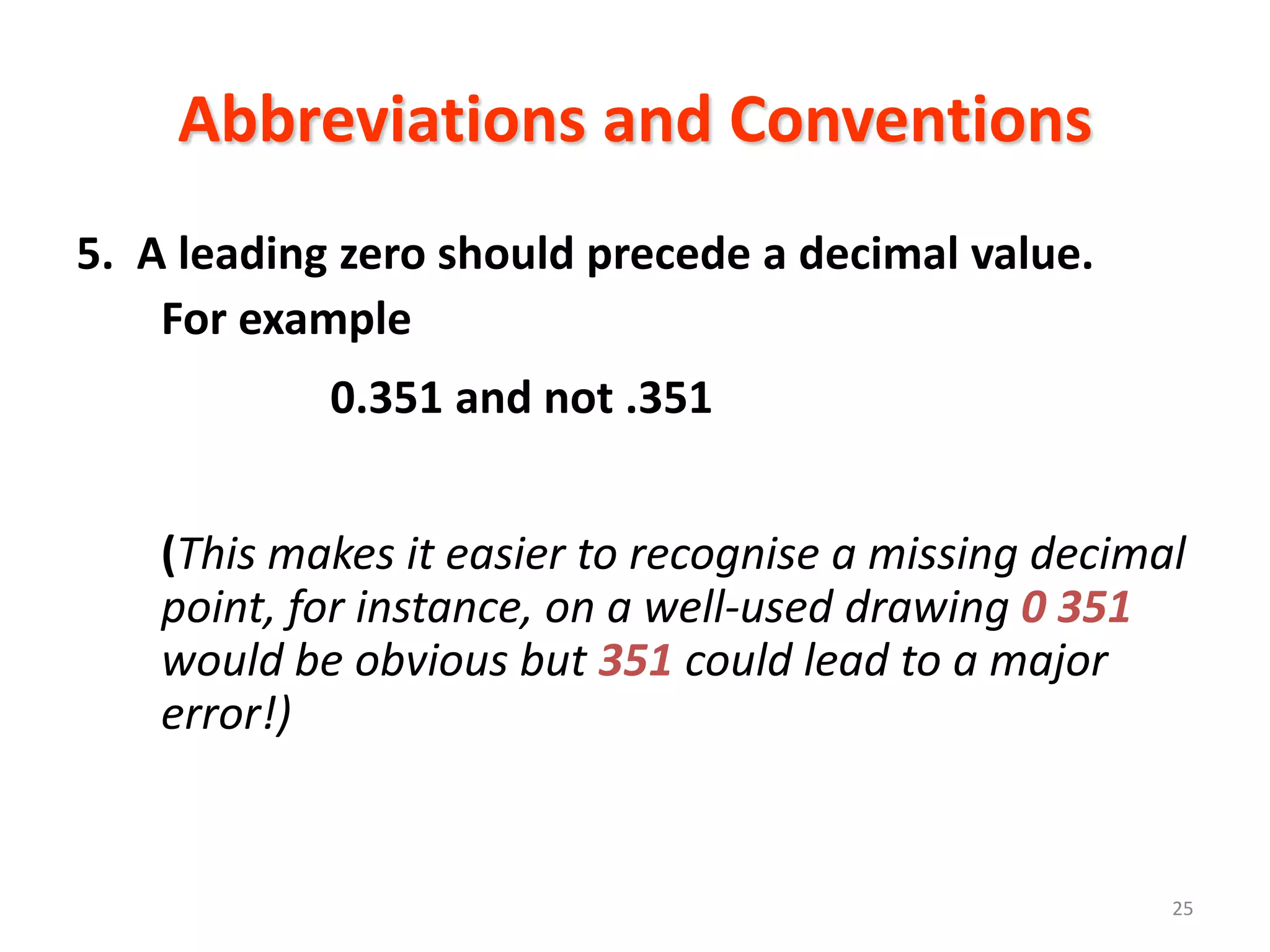 Abbreviations and Conventions
5. A leading zero should precede a decimal value.
    For example
            0.351 and not .351


    (This makes it easier to recognise a missing decimal
    point, for instance, on a well-used drawing 0 351
    would be obvious but 351 could lead to a major
    error!)


                                                       25
 