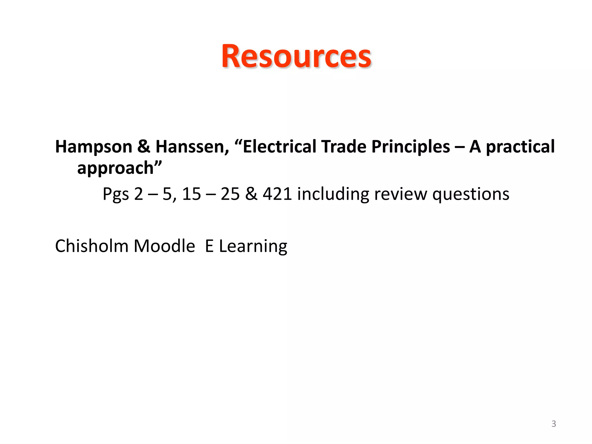 Resources

Hampson & Hanssen, “Electrical Trade Principles – A practical
  approach”
    Pgs 2 – 5, 15 – 25 & 421 including review questions

Chisholm Moodle E Learning




                                                            3
 