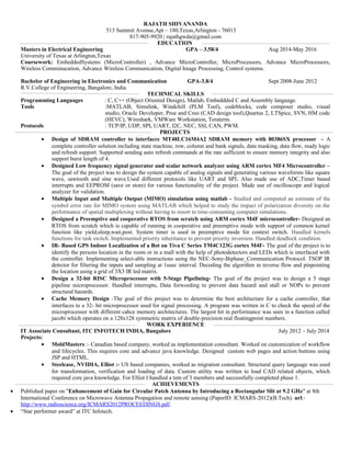 RAJATH SHIVANANDA
513 Summit Avenue,Apt – 180,Texas,Arlington - 76013
817-905-9920 | rajathgwda@gmail.com
EDUCATION
Masters in Electrical Engineering GPA – 3.58/4 Aug 2014-May 2016
University of Texas at Arlington,Texas
Coursework: EmbeddedSystems (MicroController) , Advance MicroController, MicroProcessors, Advance MicroProcessors,
Wireless Comminucation, Advance Wireless Communication, Digital Image Processing, Control systems.
Bachelor of Engineering in Electronics and Communication GPA-3.8/4 Sept 2008-June 2012
R.V.College of Engineering, Bangalore, India
TECHNICAL SKILLS
Programming Languages : C, C++ (Object Oriented Design), Matlab, Embeddded C and Assembly language.
Tools :MATLAB, Simulink, Windchill (PLM Tool), codeblocks, code composer studio, visual
studio, Oracle Developer, Proe and Creo (CAD design tool),Quartus 2, LTSpice, SVN, HM code
(HEVC), Wireshark, VMWare Workstation, Teraterm.
Protocols : TCP/IP, UDP, SPI, UART, I2C, NEC, SSI, CAN, PWM.
PROJECTS
• Design of SDRAM controller to interfacce MT48LC16M4A2 SDRAM memory with 80386SX processor - A
complete controller solution including state machine, row, column and bank signals, data masking, data flow, ready logic
and refresh support. Supported sending auto refresh commands at the rate sufficient to ensure memory integrity and also
support burst length of 4.
• Designed Low frequency signal generator and scalar network analyzer using ARM cortex MF4 Microcontroller –
The goal of the project was to design the system capable of analog signals and generating various waveforms like square
wave, sawtooth and sine wave.Used different protocols like UART and SPI. Also made use of ADC,Timer based
interrupts and EEPROM (save or store) for various functionality of the project. Made use of oscilloscope and logical
analyzer for validation.
• Multiple Input and Multiple Output (MIMO) simulation using matlab - Studied and computed an estimate of the
symbol error rate for MIMO system using MATLAB which helped to study the impact of polarization diversity on the
performance of spatial multiplexing without having to resort to time-consuming computer simulations.
• Designed a Preemptive and cooperative RTOS from scratch using ARM cortex M4F microcontroller- Designed an
RTOS from scratch which is capable of running in cooperative and preemptive mode with support of common kernel
function like yield,sleep,wait,post. System timer is used in preemptive mode for context switch. Handled kernels
functions for task switch. Implemented priority inheritance to prevent priority inversion. Handled deadlock condition.
• IR- Based GPS Indoor Localization of a Bot on Tiva C Series TM4C123G cortex M4F- The goal of the project is to
identify the persons location in the room or in a mall with the help of photodetectors and LEDs which is interfaced with
the controller. Implementing select-able instructions using the NEC-Sony-Biphase_Communication Protocol. TSOP IR
detrctor for filtering the inputs and sampling at 1usec interval. Decoding the algorithm in reverse flow and pinpointing
the location using a grid of 3X3 IR led matrix.
• Design a 32-bit RISC Microprocessor with 5-Stage Pipelining- The goal of the project was to design a 5 stage
pipeline microprocessor. Handled interrupts, Data forwording to prevent data hazard and stall or NOPs to prevent
structural hazards.
• Cache Memory Design -The goal of this project was to determine the best architecture for a cache controller, that
interfaces to a 32- bit microprocessor used for signal processing. A program was written in C to check the speed of the
microprocessor with different cahce memory architectures. The largest hit in performance was seen in a function called
jacobi which operates on a 128x128 symmetric matrix of double-precision real floatingpoint numbers.
WORK EXPERIENCE
IT Associate Consultant, ITC INFOTECH INDIA, Bangalore July 2012 – July 2014
Projects:
• MoldMasters :- Canadian based company, worked as implementation consultant. Worked on customization of workflow
and lifecycles. This requires core and advance java knowledge. Designed custom web pages and action buttons using
JSP and HTML.
• Steelcase, NVIDIA, Elliot :- US based companies, worked as migration consultant. Structural query language was used
for transformation, verification and loading of data. Custom utility was written to load CAD related objects, which
required core java knowledge. For Elliot I handled a tem of 3 members and successfully completed phase 1.
ACHIEVEMENTS
• Published paper on "Enhancement of Gain for Circular Patch Antenna by Introducing a Rectangular Slit at 9.2 GHz" at 8th
International Conference on Microwave Antenna Propagation and remote sensing (PaperID: ICMARS-2012)(B.Tech). url:-
http://www.radioscience.org/ICMARS2012PROCEEDINGS.pdf.
• “Star performer award” at ITC Infotech.
 