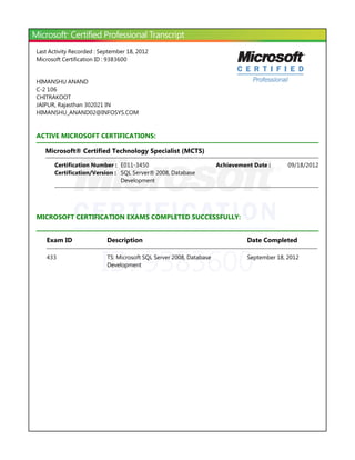 ID: 9383600
Last Activity Recorded : September 18, 2012
Microsoft Certification ID : 9383600
HIMANSHU ANAND
C-2 106
CHITRAKOOT
JAIPUR, Rajasthan 302021 IN
HIMANSHU_ANAND02@INFOSYS.COM
ACTIVE MICROSOFT CERTIFICATIONS:
Microsoft® Certified Technology Specialist ﴾MCTS﴿
MICROSOFT CERTIFICATION EXAMS COMPLETED SUCCESSFULLY:
Certification Number : E011-3450 09/18/2012Achievement Date :
Certification/Version : SQL Server® 2008, Database
Development
Exam ID Description Date Completed
433 TS: Microsoft SQL Server 2008, Database
Development
September 18, 2012
 