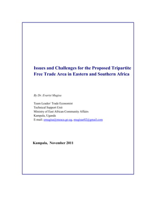 Issues and Challenges for the Proposed Tripartite
Free Trade Area in Eastern and Southern Africa
By Dr. Evarist Mugisa
Team Leader/ Trade Economist
Technical Support Unit
Ministry of East African Community Affairs
Kampala, Uganda
E-mail: emugisa@meaca.go.ug, mugisae02@gmail.com
Kampala, November 2011
 