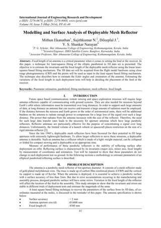 International Journal of Engineering Research and Development
e-ISSN: 2278-067X, p-ISSN: 2278-800X, www.ijerd.com
Volume 10, Issue 5 (May 2014), PP.41-48
41
Modelling and Surface Analysis of Deployable Mesh Reflector
Mithun Ekanathan1
, Sujithkumar N.2
, Dileeplal J.3
,
Y. S. Shankar Narayan4
1
P. G. Scholar, Mar Athanasius College of Engineering, Kothamangalam, Kerala, India
2, 4
Scientist/Engineer, ISRO Satellite Centre, Banglore, Karnataka, India
3
Associate Professor, Mar Athanasius College of Engineering, Kothamangalam, Kerala, India
Abstract:- Focal length of an antenna is a critical parameter when it comes to setting the feed or the receiver. In
this paper, a technique for least-squares fitting of the elliptic paraboloid in 3D data set is presented. The
objective is to estimate the invariants and the focal length of the deployable mesh reflector using the linear least-
squares based fitting mechanism. The 3D data set will be acquired from the flight model hardware using close
range photogrammetry (CRP) and the points will be used as input to the least square based fitting mechanism.
The technique also describes how to estimate the Euler angles and orientation of the antenna. Estimating the
variations of the focal length in each deployment tests will help in deciding the placement of the feed or the
receiver.
Keywords:- Parameter estimation, paraboloid, fitting mechanism, mesh reflector, focal length
I. INTRODUCTION
Future space based communication; remote sensing and space exploration missions will require large
antenna reflectors capable of communicating with ground systems. They are also needed for missions beyond
Earth‟s orbit where information must be transmitted over long distances. In order to support such large amounts
of data, at long distance an antenna that can receive and transmit a large amount of radiation must be employed.
If the distance between the mission and Earth grows to the order of astronomical units, there will be additional
burdens on the antenna to radiate enough power to compensate for a large loss of the signal over such a large
distance. The power that radiates from the antenna increases with the size of the reflector. Therefore, the need
for such large data transfer rates leads to the necessity for aperture antennas which have large parabolic
reflectors. Reflector antennas are particularly effective for the purpose of concentrating a signal over long
distances. Unfortunately, the limited volume of a launch vehicle or spacecraft places restriction on the size of a
rigid antenna reflector [2].
Since the late 1960‟s, deployable mesh reflectors have been favoured for their potential to fill large
apertures with extremely lightweight hardware. To allow larger reflectors to serve these missions, a deployable
antenna is desirable. Such an antenna has a reflector which is made of a light–weight material, can be collapsed
or folded for compact stowing and is deployable at an appropriate time.
Measure of performance of these parabolic reflectors is the stability of reflecting surface after
deployment on orbit. Reflecting surface is characterised by its invariants (major axis, minor axis, focal length)
by measurement of coordinates and estimation. Test will be repeated to show that these parameters do not
change in each deployment test on ground. In the following sections a methodology to estimate parameters of an
elliptical paraboloid reflecting surface is described.
II. PROBLEM DESCRIPTION
The antenna is a parabolic mesh reflector of 6m aperture diameter. It consists of a mesh reflector made
of gold plated molybdenum wire. The truss is made up of carbon fibre reinforced plastic (CFRP) and the vertical
tie support is made up of Kevlar. When the antenna is deployed, it is essential to achieve a parabolic surface
with a surface accuracy of less than 2mm. But due to error accumulations occurring in the manufacturing and
assembly process, designed parabolic surface will have some errors. Variation in the focal length of the reflector
will affect the location of the feed in the assembly. This study attempts to show that the invariants and errors are
stable in different trials of deployment tests and estimate the magnitude of the same.
A least square based fitting technique to recover the parameters of the surface from its 3D data, of co-
ordinates measured at the nodes, is discussed in the reminder of this paper. The antenna specification is shown
below:
 Surface accuracy : < 2 mm
 Antenna aperture size (d) : Ø 6000 mm
 Focal length (f) : 4380 mm
 