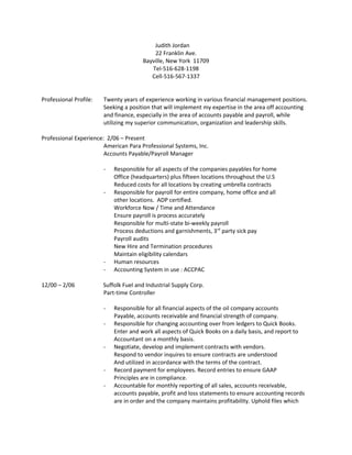 Judith Jordan
22 Franklin Ave.
Bayville, New York 11709
Tel-516-628-1198
Cell-516-567-1337
Professional Profile: Twenty years of experience working in various financial management positions.
Seeking a position that will implement my expertise in the area off accounting
and finance, especially in the area of accounts payable and payroll, while
utilizing my superior communication, organization and leadership skills.
Professional Experience: 2/06 – Present
American Para Professional Systems, Inc.
Accounts Payable/Payroll Manager
- Responsible for all aspects of the companies payables for home
Office (headquarters) plus fifteen locations throughout the U.S
Reduced costs for all locations by creating umbrella contracts
- Responsible for payroll for entire company, home office and all
other locations. ADP certified.
Workforce Now / Time and Attendance
Ensure payroll is process accurately
Responsible for multi-state bi-weekly payroll
Process deductions and garnishments, 3rd
party sick pay
Payroll audits
New Hire and Termination procedures
Maintain eligibility calendars
- Human resources
- Accounting System in use : ACCPAC
12/00 – 2/06 Suffolk Fuel and Industrial Supply Corp.
Part-time Controller
- Responsible for all financial aspects of the oil company accounts
Payable, accounts receivable and financial strength of company.
- Responsible for changing accounting over from ledgers to Quick Books.
Enter and work all aspects of Quick Books on a daily basis, and report to
Accountant on a monthly basis.
- Negotiate, develop and implement contracts with vendors.
Respond to vendor inquires to ensure contracts are understood
And utilized in accordance with the terms of the contract.
- Record payment for employees. Record entries to ensure GAAP
Principles are in compliance.
- Accountable for monthly reporting of all sales, accounts receivable,
accounts payable, profit and loss statements to ensure accounting records
are in order and the company maintains profitability. Uphold files which
 