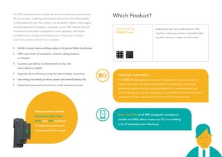Any NFC-enabled phone or tablet can serve as a temporary touchscreen
for your product, enabling sophisticated interactions and configurability
at little additional cost. Your product can be smaller, lighter, more rugged,
and less expensive to produce – yet easier to use. NFC reduces the cost
of ownership with easier configuration, faster diagnosis, and simpler
troubleshooting. Energy harvesting lets you create a user interface
even if your product doesn’t have a battery.
	 Handle complex device settings easily on the phone/tablet touchscreen
	 Offer new levels of interaction, without adding buttons
	 or displays
	 Connect your device to the Internet via the end
	 user’s phone or tablet
	 Upgrade device firmware using the phone/tablet connection
	 Use energy harvesting to draw power and extend battery life
	 Implement password protection to avoid unauthorized use
Connected Tag
NTAG I²C plus
Adding this low-cost, small-footprint NFC
interface makes your system compatible with
any NFC phone or reader on the market.
Late-stage customization
The NTAG I²C plus supports zero-power configuration, so you can save on
logistics costs with late-stage customization. Limit production variants by
producing a generic item that can be configured in its unpowered state, just
before shipping, through the packaging. Or let installers and consumers do the
customizing for you, with a quick tap of their NFC-enabled phones.
More than 80% of all NFC-equipped smartphone
models use NXP, which means our ICs are enabling
a lot of extended user interfaces.
When precision matters,
Schneider’s Zelio Timer
Relay uses NFC to deliver
50 times the accuracy of
conventional timer relays.
Which Product?
 