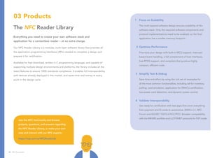 03 Products
The NFC Reader Library
Everything you need to create your own software stack and
application for a contactless reader – at no extra charge.
Our NFC Reader Library is a modular, multi-layer software library that provides all
the application programming interfaces (APIs) needed to complete a design and
prepare it for certification.
Available for free download, written in C programming language, and capable of
supporting multiple design environments and platforms, the library includes all the
latest features to ensure 100% standards compliance. It enables full interoperability
with devices already deployed in the market, and saves time and money at every
point in the design cycle.
1	 Focus on Scalability
	 The multi-layered software design ensures scalability of the 	
	 software stack. Only the required software components and
	 protocol implementations need to be enabled, so the final 	
	 application has a smaller memory footprint.
2	 Optimize Performance
	 Fine-tune your design with built-in MCU support, interrupt-	
	 based event handling, a full complement of host interfaces,
	 free RTOS support, and compilers that produce highly
	 compact, efficient code.
3	 Simplify Test & Debug
	 Save time and effort by using the rich set of examples for
	 all the most common functionalities, including call for inventory,
	 polling, card emulation, application for EMVCo certification,
	 low-power card detection, and dynamic power control.
4	 Validate Interoperability
	 Get ready for certification with test apps that cover everything 	
	 from payment and ID cards to automotive, EMVCo L1, NFC 	
	 Forum and ISO/IEC 10373-6 PiCC/PCD. Broaden compatibility 	
	 with the MIFARE portfolio and LLCP/SNEP protocols for P2P mode.
Join the NFC Community and browse
projects, questions, and answers regarding
the NFC Reader Library, or make your own
case and interact with our NFC experts:
https://nxp.surl.ms/NFCReaderLib
24 NFC Everywhere
 