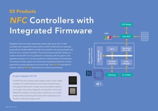 03 Products
NFC Controllers with
Integrated Firmware
Product Highlight: PN7150
The PN7150 uses a broader supply voltage range to make it easier
to balance the tradeoff between antenna size and performance,
and supports FeliCa (both in reader and card emulation mode) for
use in Japan, Hong Kong, Singapore, and elsewhere. Active Load
Modulation produces a stronger signal, and lets you use a smaller
antenna without impacting performance while operating in Card
Emulation and passive target modes.
Designed to save time when developing a system that uses an OS, our NFC
controllers with integrated firmware combine an NFC frontend with an advanced,
power-efficient 20-MHz ARM Cortex-M0 microcontroller, and come pre-loaded with
drivers for Linux, Android, and WinIoT. They communicate via the NCI interface, to
conform with the NFC Forum’s guidelines for interactions with the system’s main
application processor. You can move quickly from initial prototype to full production,
since these controllers support the most popular development platforms, and are
supported by sample applications and source code. The PN7120 is optimized for
footprint, while the PN7150 adds features for enhanced performance.
NFCControllerwith
IntegratedFirmware
1
4
7
*
2
5
8
C
3
6
9
#
LEDs
LCD Display
Host MCU
Matching 27.12 MHz
Host/slave
PC or SPI
MCU
Clock
Manager
Full NFC
interface
ROMwithNFC
firmware
28 NFC Everywhere
 