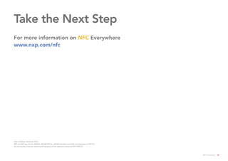 For more information on NFC Everywhere
www.nxp.com/nfc
Take the Next Step
Date of Release: November 2016
NXP, the NXP logo, Kinetis, MIFARE, MIFARE DESFire, MIFARE Ultralight and NTAG are trademarks of NXP B.V.
All other product or service names are the property of their respective owners. © 2016 NXP B.V.
NFC Everywhere 35
 