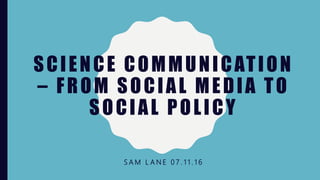 SCIENCE COMMUNICATION
– FROM SOCIAL MEDIA TO
SOCIAL POLICY
S A M L A N E 0 7 . 1 1 . 1 6
 