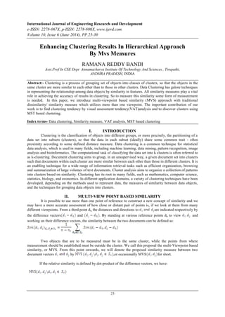 International Journal of Engineering Research and Development
e-ISSN: 2278-067X, p-ISSN: 2278-800X, www.ijerd.com
Volume 10, Issue 6 (June 2014), PP.25-30
25
Enhancing Clustering Results In Hierarchical Approach
By Mvs Measures
RAMANA REDDY BANDI
Asst.Prof In CSE Dept Annamacharya Institute Of Technology And Sciences , Tirupathi,
ANDHRA PRADESH, INDIA
Abstract:- Clustering is a process of grouping set of objects into classes of clusters, so that the objects in the
same cluster are more similar to each other than to those in other clusters. Data Clustering has galore techniques
in representing the relationship among data objects by similarity in features. All similarity measures play a vital
role in achieving the accuracy of results in clustering. So to measure this similarity some form of measurement
is needed. In this paper, we introduce multi-viewpoint based similarity (MVS) approach with traditional
dissimilarity/ similarity measure which utilizes more than one viewpoint. The important contribution of our
work is to find clustering tendency by visual assessment tendency(VAT)analysis and to discover clusters using
MST based clustering.
Index terms- Data clustering, Similarity measure, VAT analysis, MST based clustering
I. INTRODUCTION
Clustering is the classification of objects into different groups, or more precisely, the partitioning of a
data set into subsets (clusters), so that the data in each subset (ideally) share some common trait - often
proximity according to some defined distance measure. Data clustering is a common technique for statistical
data analysis, which is used in many fields, including machine learning, data mining, pattern recognition, image
analysis and bioinformatics. The computational task of classifying the data set into k clusters is often referred to
as k-clustering. Document clustering aims to group, in an unsupervised way, a given document set into clusters
such that documents within each cluster are more similar between each other than those in different clusters. It is
an enabling technique for a wide range of information retrieval tasks such as efficient organization, browsing
and summarization of large volumes of text documents. Cluster analysis aims to organize a collection of patterns
into clusters based on similarity. Clustering has its root in many fields, such as mathematics, computer science,
statistics, biology, and economics. In different application domains, a variety of clustering techniques have been
developed, depending on the methods used to represent data, the measures of similarity between data objects,
and the techniques for grouping data objects into clusters.
II. MULTI-VIEW POINT BASED SIMILARITY
It is possible to use more than one point of reference to construct a new concept of similarity and we
may have a more accurate assessment of how close or distant pair of points is, if we look at them from many
different viewpoints. From a third point dh, the distances and directions to are indicated respectively by
the difference vectors and . By standing at various reference points dh to view and
working on their difference vectors, the similarity between the two documents can be defined as:
Two objects that are to be measured must be in the same cluster, while the points from where
measurement should be established must be outside the cluster. We call this proposal the multi-Viewpoint based
similarity, or MVS. From this point onwards, we will denote the proposed similarity measure between two
document vectors by ,or occasionally MVS for short.
If the relative similarity is defined by dot-product of the difference vectors, we have:
 