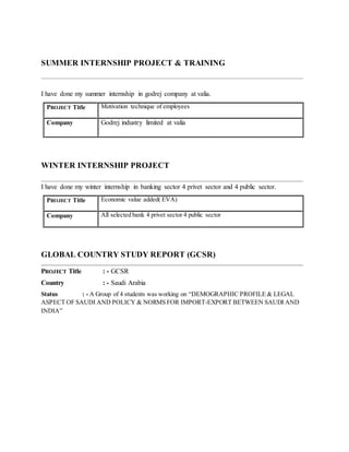 SUMMER INTERNSHIP PROJECT & TRAINING
I have done my summer internship in godrej company at valia.
PROJECT Title Motivation technique of employees
Company Godrej industry limited at valia
WINTER INTERNSHIP PROJECT
I have done my winter internship in banking sector 4 privet sector and 4 public sector.
PROJECT Title Economic value added( EVA)
Company All selected bank 4 privet sector 4 public sector
GLOBAL COUNTRY STUDY REPORT (GCSR)
PROJECT Title : - GCSR
Country : - Saudi Arabia
Status : - A Group of 4 students was working on “DEMOGRAPHIC PROFILE & LEGAL
ASPECT OF SAUDI AND POLICY & NORMS FOR IMPORT-EXPORT BETWEEN SAUDI AND
INDIA”
 