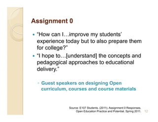   “How can I…improve my students’
   experience today but to also prepare them
   for college?”
  “I hope to…[understand] the concepts and
   pedagogical approaches to educational
   delivery.”

     ◦  Guest speakers on designing Open
        curriculum, courses and course materials


                  Source: E107 Students. (2011). Assignment 0 Responses.
                       Open Education Practice and Potential. Spring 2011.   12
 