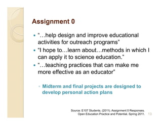   “…help design and improve educational
   activities for outreach programs”
  “I hope to…learn about…methods in which I
   can apply it to science education.”
  “…teaching practices that can make me
   more effective as an educator”

     ◦  Midterm and final projects are designed to
        develop personal action plans


                   Source: E107 Students. (2011). Assignment 0 Responses.
                        Open Education Practice and Potential. Spring 2011.   13
 