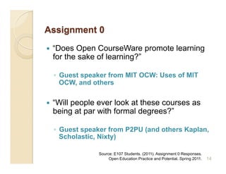     “Does Open CourseWare promote learning
     for the sake of learning?”

     ◦  Guest speaker from MIT OCW: Uses of MIT
        OCW, and others

    “Will people ever look at these courses as
     being at par with formal degrees?”

     ◦  Guest speaker from P2PU (and others Kaplan,
        Scholastic, Nixty)

                  Source: E107 Students. (2011). Assignment 0 Responses.
                       Open Education Practice and Potential. Spring 2011.   14
 