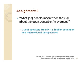     “What [do] people mean when they talk
     about the open education ‘movement.’”

     ◦  Guest speakers from K-12, higher education
        and international perspectives




                  Source: E107 Students. (2011). Assignment 0 Responses.
                       Open Education Practice and Potential. Spring 2011.   15
 