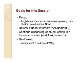     Recap
     ◦  Logistics and expectations, news, glossary, new
        student introductions, News
  Review student interests (Assignment 0)
  Continue discussing open education in a
   historical context (and Assignment 1)
  Next Week
     ◦  Assignment 2 and David Wiley




                                                          2
 