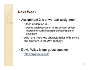     Assignment 2 is a two-part assignment:
     ◦  “Open education is…”
         Define open education in the context of your
          interests or with respect to a big problem in
          education
     ◦  What are three key characteristics of learning
        and learners in the 21st century?


    David Wiley is our guest speaker
     ◦  http://davidwiley.org/


                                                          26
 