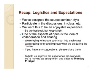     We’ve designed the course seminar-style
    Participate in the discussions, in class, etc.
    We want this to be an enjoyable experience
     ◦  Be professional, but keep it light
    One of the aspects of open is the idea of
     collaboration and sharing
     ◦  We’re trying to include your input into each class
     ◦  We’re going to try and improve what we do during the
        course
     ◦  If you have any suggestions, please share them

     ◦  To help us improve the experience for everyone,
        we’re moving up assignment due dates to Monday
        11:59pm
                                                               3
 