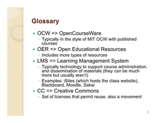     OCW => OpenCourseWare
     ◦  Typically in the style of MIT OCW with published
        courses
    OER => Open Educational Resources
     ◦  Includes more types of resources
    LMS => Learning Management System
     ◦  Typically technology to support course administration,
        and dissemination of materials (they can be much
        more but usually aren’t)
     ◦  Examples: iSites (which hosts the class website),
        Blackboard, Moodle, Sakai
    CC => Creative Commons
     ◦  Set of licenses that permit reuse, also a movement


                                                             8
 