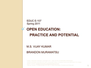 Open Education:   Practice and PotentialM.S. Vijay KumarBrandon Muramatsu EDUC E-107Spring 2011 1 Unless otherwise specified, Copyright 2011, Vijay Kumar and Brandon Muramatsu. Unless otherwise specified this work is licensed under a Creative Commons Attribution 3.0 United States License (creativecommons.org/licenses/by/3.0/us/). Cite as: Kumar, V. & Muramatsu, B. (2011). Open Education: Practice and Potential. 
