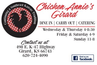 Continuing
a Southeast Kans
asTradition
ChickenAnnie’s
Gi�ard
DINE IN | CARRY OUT | CATERING
Wednesday & Thursday 4-8:30
Friday & Saturday 4-9
Sunday 11-8
E
Contact us at
620-724-4090
498 E. K-47 Highway
Girard, KS 66743
 