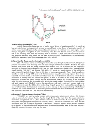 Performance Analysis of Routing Protocols in Mobile Ad-Hoc Networks 
Fig:3 
41 
iii) Associativity-Based Routing (ABR) 
ABR [11] protocol defines a new type of routing metric “degree of association stability” for mobile ad 
hoc networks. In this routing protocol, a route is selected based on the degree of association stability of 
mobile nodes. Each node periodically generates beacon to announce its existence. Upon receiving the beacon 
message, a neighbor node updates its own associativity table. For each beacon received, the associativity 
tick of the receiving node with the beaconing node is increased. A high value of associativity tick for 
any particular beaconing node means that the node is relatively static. Associativity tick is reset when any 
neighboring node moves out of the neighborhood of any other node[6]. 
iv) Signal Stability–Based Adaptive Routing Protocol (SSA) 
SSA [19] protocol focuses on obtaining the most stable routes through an ad hoc network. The protocol 
performs on demand route discovery based on signal strength and location stability. Based on the signal 
strength, SSA detects weak and strong channels in the network. SSA can be divided into two cooperative 
protocols: the Dynamic Routing Protocol (DRP) and the Static Routing Protocol (SRP). DRP uses two tables: 
Signal Stability Table (SST) and Routing Table (RT). SST stores the signal strengths of the neighboring 
nodes obtained by periodic beacons from the link layer of each neighboring node. These signal strengths are 
recorded as weak or strong. DRP receives all the transmissions and, after processing, it passes those to the 
SRP. SRP passes the packet to the node‟s upper layer stack if it is the destination. Otherwise, it looks for the 
destination in routing table and forwards the packet. If there is no entry in the routing table for that 
destination, it initiates the route- finding process. Route-request packets are forwarded to the neighbors 
using the strong channels. The destination, after getting the request, chooses the first arriving request packet 
and sends back the reply. The DRP reverses the selected route and sends a route-reply message back to the 
initiator of route request. The DRPs of the nodes along the path update their routing tables accordingly. In 
case of a link failure, the intermediate nodes send an error message to the source indicating which channel 
has failed. The source in turn sends an erase message to inform all nodes about the broken link and initiates a 
new route-search process to find a new path to the destination[6]. 
v) Temporarily Ordered Routing Algorithm (TORA) 
TORA [20] is a reactive routing protocol with some proactive enhancements where a link between 
nodes is established creating a Directed Acyclic Graph (DAG) of the route from the source node to the 
destination. This protocol uses a „„link reversal‟‟ model in route discovery. A route discovery query is 
broadcasted and propagated throughout the network until it reaches the destination or a node that has 
information about how to reach the destination. TORA defines a parameter, termed height. Height is a measure 
of the distance of the responding node‟s distance upto the required destination node. In the route discovery 
phase, this parameter is returned to the querying node. 
 