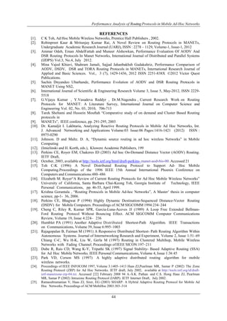 Performance Analysis of Routing Protocols in Mobile Ad-Hoc Networks 
REFERENCES 
[1]. C K Toh, Ad Hoc Mobile Wireless Networks, Prentice Hall Publishers , 2002. 
[2]. Robinpreet Kaur & Mritunjay Kumar Rai, A Novel Review on Routing Protocols in MANETs, 
Undergraduate Academic Research Journal (UARJ), ISSN : 2278 – 1129, Volume-1, Issue-1, 2012 
[3]. Ammar Odeh, Eman AbdelFattah and Muneer Alshowkan, Performance Evaluation Of AODV And 
DSR Routing Protocols In Manet Networks, International Journal of Distributed and Parallel Systems 
(IJDPS) Vol.3, No.4, July 2012. 
[4]. Mina Vajed Khiavi, Shahram Jamali, Sajjad Jahanbakhsh Gudakahriz, Performance Comparison of 
AODV, DSDV, DSR and TORA Routing Protocols in MANETs, International Research Journal of 
Applied and Basic Sciences. Vol., 3 (7), 1429-1436, 2012 ISSN 2251-838X ©2012 Victor Quest 
Publications. 
[5]. Sachin Dnyandeo Ubarhande, Performance Evolution of AODV and DSR Routing Protocols in 
44 
MANET Using NS2, 
[6]. International Journal of Scientific & Engineering Research Volume 3, Issue 5, May-2012, ISSN 2229- 
5518 
[7]. G.Vijaya Kumar , Y.Vasudeva Reddyr , Dr.M.Nagendra , Current Research Work on Routing 
Protocols for MANET: A Literature Survey, International Journal on Computer Science and 
Engineering Vol. 02, No. 03, 2010, 706-713 
[8]. Tarek Sheltami and Hussein Mouftah “Comparative study of on demand and Cluster Based Routing 
protocols in 
[9]. MANETs”, IEEE conference, pp. 291-295, 2003 
[10]. Dr. Kamaljit I. Lakhtaria, Analyzing Reactive Routing Protocols in Mobile Ad Hoc Networks, Int. 
J. Advanced Networking and Applications Volume:03 Issue:06 Pages:1416-1421 (2012) ISSN : 
0975-0290 
[11]. Johnson. D and Maltz. D. A, “Dynamic source routing in ad hoc wireless Networks” in Mobile 
Computing 
[12]. (Imielinski and H. Korth, eds.), Kluwere Academic Publishers, 199 
[13]. Perkins CE, Royer EM, Chakeres ID (2003) Ad hoc On-Demand Distance Vector (AODV) Routing. 
IETF Draft, 
[14]. October, 2003, available at http://tools.ietf.org/html/draft-perkins- manet-aodvbis-00. Accessed 21 
[15]. Toh C-K (1996) A Novel Distributed Routing Protocol to Support Ad- Hoc Mobile 
Computing.Proceedings of the 1996 IEEE 15th Annual International Phoenix Conference on 
Computers and Communications:480–486 
[16]. Elizabeth M. Royer“A Review of Current Routing Protocols for Ad Hoc Mobile Wireless Networks” 
University of California, Santa Barbara Chai-Keong Toh, Georgia Institute of Technology, IEEE 
Personal Communications, pp. 46-55, April 1999. 
[17]. Krishna Gorantala , “Routing Protocols in Mobile Ad-hoc Networks”, A Master’ thesis in computer 
science, pp-1- 36, 2006. 
[18]. Perkins CE, Bhagwat P (1994) Highly Dynamic Destination-Sequenced Distance-Vector Routing 
(DSDV) for Mobile Computers. Proceedings of ACM SIGCOMM 1994:234–244 
[19]. Cheng C, Riley R, Kumar SPR, Garcia-Luna-Aceves JJ (1989) A Loop Free Extended Bellman- 
Ford Routing Protocol Without Bouncing Effect. ACM SIGCOMM Computer Communications 
Review, Volume 19, Issue 4:224– 236 
[20]. Humblet PA (1991) Another Adaptive Distributed Shortest-Path Algorithm. IEEE Transactions 
on Communications, Volume 39, Issue 6:995–1003 
[21]. Rajagopalan B, Faiman M (1991) A Responsive Distributed Shortest- Path Routing Algorithm Within 
Autonomous Systems. Journal of Internetworking Research and Experiment, Volume 2, Issue 1:51–69 
Chiang C-C, Wu H-K, Liu W, Gerla M (1997) Routing in Clustered Multihop, Mobile Wireless 
Networks with Fading Channel. Proceedings of IEEE SICON:197–211 
[22]. Dube R, Rais CD, Wang K-Y, Tripathi SK (1997) Signal Stability- Based Adaptive Routing (SSA) 
for Ad Hoc Mobile Networks. IEEE Personal Communications, Volume 4, Issue 1:36 45 
[23]. Park VD, Corson MS (1997) A highly adaptive distributed routing algorithm for mobile 
wireless networks. 
[24]. Proceedings of IEEE INFOCOM 1997, Volume 3:1405–1413 Haas ZJ,Pearlman MR, Samar P (2002) The Zone 
Routing Protocol (ZRP) for Ad Hoc Networks. IETF draft, July 2002, available at http://tools.ietf.org/id/draft-ietf- 
manetzone-zrp-04.txt. Accessed [22] February 2008 94 A.-S.K. Pathan and C.S. Hong Haas ZJ, Pearlman 
MR, Samar P (2002) Intrazone Routing Protocol (IARP). IETF Internet Draft, July 2002. 
[25]. Ramasubramanian V, Haas ZJ, Sirer, EG (2003) SHARP: A Hybrid Adaptive Routing Protocol for Mobile Ad 
Hoc Networks. Proceedings of ACM MobiHoc 2003:303–314 
