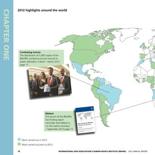 10 International Bar Association’s Human Rights Institute (IBAHRI)   2012 Annual Report
CHAPTERONE
2012 highlights around the world
  Work carried out in 2012
  Work carried out prior to 2012
Malawi
The launch of the IBAHRI’s
fact-finding report
concludes that Malawi is
‘on the road to recovery’
– September 2012 page 13.
Combating torture
The distribution of 5,000 copies of the
IBAHRI’s combating torture manual to
public defenders in Brazil – March 2012
page 17.
 