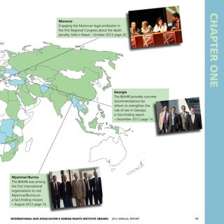 International Bar Association’s Human Rights Institute (IBAHRI)   2012 Annual Report11
CHAPTERONE
Morocco
Engaging the Moroccan legal profession in
the first Regional Congress about the death
penalty, held in Rabat – October 2012 page 20.
Myanmar/Burma
The IBAHRI was among
the first international
organisations to visit
Myanmar/Burma on
a fact-finding mission
– August 2012 page 14.
Georgia
The IBAHRI provides concrete
recommendations for
reform to strengthen the
rule of law in Georgia,
in fact-finding report
– December 2012 page 14.
 