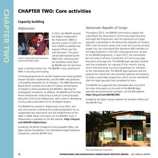 12 International Bar Association’s Human Rights Institute (IBAHRI)   2012 Annual Report
CHAPTERTWO
Democratic Republic of Congo
Throughout 2012, the IBAHRI continued to support the
Lubumbashi Bar Association’s Continuing Legal Education
and Legal Aid Programme, with the placement of a legal
specialist. Lubumbashi is the Democratic Republic of Congo’s
(DRC) main economic centre and is also the country’s second-
largest city; the Lubumbashi Bar represents 800 members of
the legal profession in the DRC’s Katanga province. As part
of the IBAHRI programme, in April 2012, the Lubumbashi
Bar recruited a full-time Coordinator of Continuing Legal
Education and Legal Aid. The IBAHRI legal specialist worked
with the coordinator for a period of four months, during
which they held three successful workshops for members
of the Lubumbashi Bar. The IBAHRI legal specialist and the
programme coordinator also provided expertise and capacity
to build a sustainable programme, which can be maintained
after the legal specialist had completed his term.
The IBAHRI has supported the Lubumbashi Bar since 2010.
For more information on the work of the IBAHRI legal
specialist during the entire mandate, visit the IBA website:
http://tinyurl.com/IBAHRI-DRC.
Funded by the Open Society Initiative for Southern Africa and
the IBAHRI Trust
Capacity building
Afghanistan
In 2012, the IBAHRI assisted
the Afghan Independent
Bar Association (AIBA) in
securing a grant of US$1.2m
from USAID to establish five
regional offices over the
next two years. This grant
will be administered by the
AIBA itself, indicating that
the facilitation work done
by IBAHRI over the last three
years is starting to bear fruit. The IBAHRI is now assisting the
AIBA in securing core funding.
A training programme for women lawyers and newly qualified
lawyers has been implemented, and the AIBA now produces
a fortnightly newsletter for its members. The AIBA Monitoring
Board (which oversees the Code of Conduct and discipline
of lawyers) is being assisted by the IBAHRI in devising fair
investigation procedures. In addition, the IBAHRI and the Max
Planck Institute are conducting a survey of continuing legal
education (CLE) across Afghanistan, with a view to developing
country-wide sustainable CLE for all Afghan lawyers.
The IBAHRI has worked in Afghanistan since 2003, and
was instrumental in drafting the enabling legislation for an
independent bar association and the establishment of the
AIBA in 2008. More information on the IBAHRI’s work in
Afghanistan is available on the IBA website: http://tinyurl.
com/IBAHRI-Afghanistan.
Funded by the British Foreign  Commonwealth Office, the
Open Society Foundations, the International Legal Assistance
Consortium, and the IBAHRI Trust.
Afghan Independent Bar Association
General Assembly, Kabul
The Lubumbashi Bar Association
CHAPTER TWO: Core activities
 