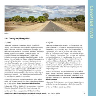 International Bar Association’s Human Rights Institute (IBAHRI)   2012 Annual Report13
CHAPTERTWO
Hungary
The IBAHRI visited Hungary in March 2012 to examine the
impact of a series of controversial legislative reforms on the
independence of the judiciary, which had come into force at
the beginning of the year. In particular, the mission report
called on the Government of Hungary to respect the decision
of the Hungarian Constitutional Court to repeal new legislative
provisions that lowered the mandatory age of retirement
for judges to 62 years, forcing the immediate retirement of
more than 270 judges. Further, the IBAHRI recommended
that the government promptly set out the procedure for
providing compensation to judges for forced retirement or
swift reinstatement to either their previously held post or a
comparable position.
A full list of conclusions and recommendations in the IBAHRI
report Courting Controversy: the Impact of the Recent Reforms
on the Independence of the Judiciary and the Rule of Law in
Hungary is available on the IBA website: http://tinyurl.com/
IBAHRI-Hungary.
In December 2012, the report was discussed at a panel event,
run by the German Bar Association in Berlin (see page 33).
Funded by the Open Society Foundations
Fact finding/rapid response
Malawi
The IBAHRI undertook a fact-finding mission to Malawi in
January 2012, to research serious concerns regarding violations
of the rule of law, particularly the separation of powers, the
executive’s disregard for the constitution, and lack of observance
of basic human rights. Following the IBAHRI mission, the
President of Malawi died unexpectedly of cardiac arrest.
Following constitutional procedure, Vice-President Joyce Banda
became the new President of Malawi. In light of the delegation’s
original findings, but taking into account developments that
took place following the new President’s accession to power,
the mission report concluded that the state of the rule of law in
Malawi was ‘on the road to recovery’ but that some important
issues still needed to be remedied in order for Malawi to fully
restore the rule of law. The report highlighted the significant
progress made in respect for the rule of law since the change in
presidency in April 2012, and made specific recommendations
for the continued progress of the country.
A full list of conclusions and recommendations in the IBAHRI
report Rule of Law in Malawi: The Road to Recovery is available
on the IBA website: http://tinyurl.com/IBAHRI-Malawi.
In September 2012, the IBAHRI held a panel discussion in Lilongwe,
Malawi to discuss the findings and conclusions (see page 32).
Funded by the Open Society Initiative for Southern Africa
Malawi
 