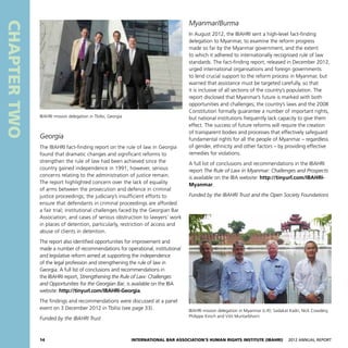 14 International Bar Association’s Human Rights Institute (IBAHRI)   2012 Annual Report
CHAPTERTWO
Myanmar/Burma
In August 2012, the IBAHRI sent a high-level fact-finding
delegation to Myanmar, to examine the reform progress
made so far by the Myanmar government, and the extent
to which it adhered to internationally recognised rule of law
standards. The fact-finding report, released in December 2012,
urged international organisations and foreign governments
to lend crucial support to the reform process in Myanmar, but
warned that assistance must be targeted carefully, so that
it is inclusive of all sections of the country’s population. The
report disclosed that Myanmar’s future is marked with both
opportunities and challenges; the country’s laws and the 2008
Constitution formally guarantee a number of important rights,
but national institutions frequently lack capacity to give them
effect. The success of future reforms will require the creation
of transparent bodies and processes that effectively safeguard
fundamental rights for all the people of Myanmar – regardless
of gender, ethnicity and other factors – by providing effective
remedies for violations.
A full list of conclusions and recommendations in the IBAHRI
report The Rule of Law in Myanmar: Challenges and Prospects
is available on the IBA website: http://tinyurl.com/IBAHRI-
Myanmar.
Funded by the IBAHRI Trust and the Open Society Foundations
Georgia
The IBAHRI fact-finding report on the rule of law in Georgia
found that dramatic changes and significant reforms to
strengthen the rule of law had been achieved since the
country gained independence in 1991; however, serious
concerns relating to the administration of justice remain.
The report highlighted concern over the lack of equality
of arms between the prosecution and defence in criminal
justice proceedings; the judiciary’s insufficient efforts to
ensure that defendants in criminal proceedings are afforded
a fair trial; institutional challenges faced by the Georgian Bar
Association; and cases of serious obstruction to lawyers’ work
in places of detention, particularly, restriction of access and
abuse of clients in detention.
The report also identified opportunities for improvement and
made a number of recommendations for operational, institutional
and legislative reform aimed at supporting the independence
of the legal profession and strengthening the rule of law in
Georgia. A full list of conclusions and recommendations in
the IBAHRI report, Strengthening the Rule of Law: Challenges
and Opportunities for the Georgian Bar, is available on the IBA
website: http://tinyurl.com/IBAHRI-Georgia.
The findings and recommendations were discussed at a panel
event on 3 December 2012 in Tbilisi (see page 33).
Funded by the IBAHRI Trust
IBAHRI mission delegation in Tbilisi, Georgia
IBAHRI mission delegation in Myanmar (L-R): Sadakat Kadri, Nick Cowdery,
Philippe Kirsch and Vitit Muntarbhorn
 