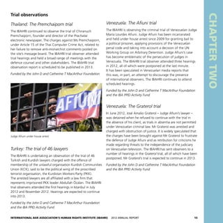 International Bar Association’s Human Rights Institute (IBAHRI)   2012 Annual Report15
CHAPTERTWO
Venezuela: The Afiuni trial
The IBAHRI is observing the criminal trial of Venezuelan Judge
María Lourdes Afiuni. Judge Afiuni has been incarcerated
and held under house arrest since 2009 for granting bail to
a political prisoner, applying provisions of the Venezuelan
penal code and taking into account a decision of the UN
Working Group on Arbitrary Detention. Judge Afiuni’s case
has become emblematic of the persecution of judges in
Venezuela. The IBAHRI trial observer attended three hearings
in 2012, all of which were postponed at the last minute.
It has been speculated in Venezuelan media reports that
this was, in part, an attempt to discourage the presence
of international observers. The IBAHRI continues to attend
scheduled hearings.
Funded by the John D and Catherine T MacArthur Foundation
and the IBA PPID Activity Fund
Venezuela: The Graterol trial
In June 2012, José Amalio Graterol – Judge Afiuni’s lawyer –
was detained when he refused to continue with the trial in
the absence of his client, as trials in absentia are not permitted
under Venezuelan criminal law. Mr Graterol was arrested and
charged with obstruction of justice. It is widely speculated that
the charges have been brought against Mr Graterol to frustrate
the defence of Judge Afiuni and as retribution for criticisms he
made regarding threats to the independence of the judiciary
on Venezuelan television. The IBAHRI has sent observers to a
number of hearings in the Graterol trial, all of which have been
postponed. Mr Graterol’s trial is expected to continue in 2013.
Funded by the John D and Catherine T MacArthur Foundation
and the IBA PPID Activity Fund
Trial observations
Thailand: The Premchaiporn trial
The IBAHRI continued to observe the trial of Chiranuch
Premchaiporn, founder and director of the Prachatai
electronic newspaper. The charges against Ms Premchaiporn,
under Article 15 of the Thai Computer Crime Act, related to
her failure to remove anti-monarchist comments posted on
the site’s message board. The IBAHRI trial observer attended
trial hearings and held a broad range of meetings with the
defence counsel and other stakeholders. The IBAHRI trial
observation report is scheduled to be published in 2013.
Funded by the John D and Catherine T MacArthur Foundation
Judge Afiuni under house arrest
Turkey: The trial of 46 lawyers
The IBAHRI is undertaking an observation of the trial of 46
Turkish and Kurdish lawyers charged with the offence of
membership of the unlawful organisation Kurdish Communities
Union (KCK), said to be the political wing of the proscribed
terrorist organisation, the Kurdistan Workers Party (PKK).
The arrested lawyers are all affiliated with a law firm that
represents imprisoned PKK leader Abdullah Öcalan. The IBAHRI
trial observers attended the first hearings in Istanbul in July
2012 and November 2012. Hearings are expected to continue
into 2013.
Funded by the John D and Catherine T MacArthur Foundation
and the IBA PPID Activity Fund
 