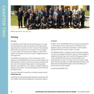 16 International Bar Association’s Human Rights Institute (IBAHRI)   2012 Annual Report
CHAPTERTWO
Angola
In March 2012, the IBAHRI held two four-day training sessions
on international human rights law for 70 members of the
Angolan judiciary, prosecutors and lawyers, at the Angolan
National Institute for Judicial Studies in Luanda.
The IBAHRI worked in cooperation with the Angolan Ministry
of Justice and Angolan Secretary of State for Human Rights to
implement the trainings, which used the Portuguese version
of the UN–IBAHRI training manual Human Rights in the
Administration of Justice. The expert trainers included: Judge
Ireneu Barreto (Portugal), Dr Angela Melo (Mozambique), João
Manuel da Silva Miguel (Portugal), Carlos Weis (Brazil) and
Tomás Simão da Silva (Angola).
Funded by the IBAHRI Trust
Training
Tunisia
The IBAHRI and the CEELI Institute are taking part in a major
training programme under the auspices of the International
Legal Assistance Consortium (ILAC). A series of 30 workshops
will be held, aiming to train the majority of Tunisian judges
in human rights and the function of judges in a democratic
society. The Ministry of Justice of Tunisia is collaborating with
the programme.
The IBAHRI conducted seven rounds of trainings in 2012,
based on the UN–IBAHRI training manual Human Rights in the
Administration of Justice. Each training session was delivered
by a team of international legal experts, including judges,
barristers and academics, to an audience of approximately 30
judges at each session. The training programme will continue
throughout 2013.
If you are interested in becoming a facilitator, please contact
hri@int-bar.org.
Funded by the International Legal Assistance Consortium and
the Swedish International Development Cooperation Agency
IBAHRI judges training, Tunis, April 2012
 